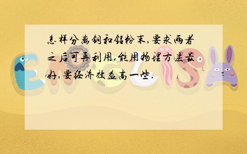 怎样分离铜和铝粉末,要求两者之后可再利用,能用物理方法最好,要经济效益高一些.