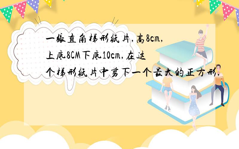 一张直角梯形纸片,高8cm,上底8CM下底10cm,在这个梯形纸片中剪下一个最大的正方形,