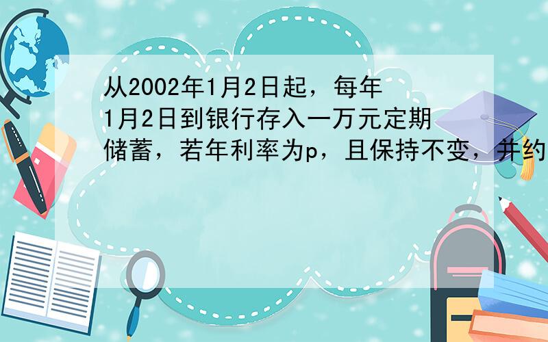 从2002年1月2日起，每年1月2日到银行存入一万元定期储蓄，若年利率为p，且保持不变，并约定每年到期存款均自动转为新一