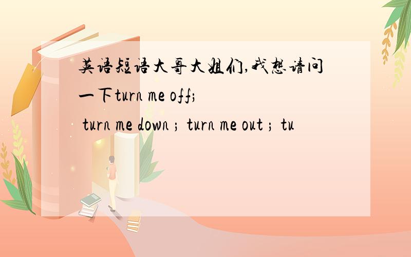 英语短语大哥大姐们,我想请问一下turn me off; turn me down ; turn me out ; tu