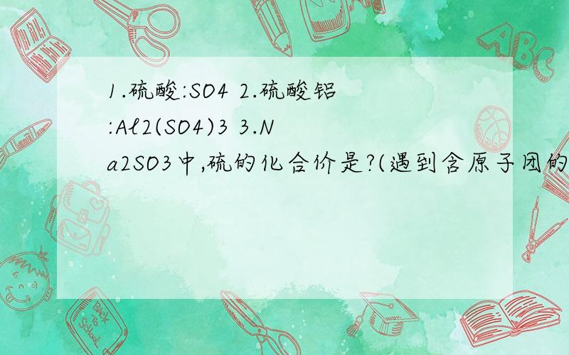 1.硫酸:SO4 2.硫酸铝:Al2(SO4)3 3.Na2SO3中,硫的化合价是?(遇到含原子团的化学式,然后要求原子