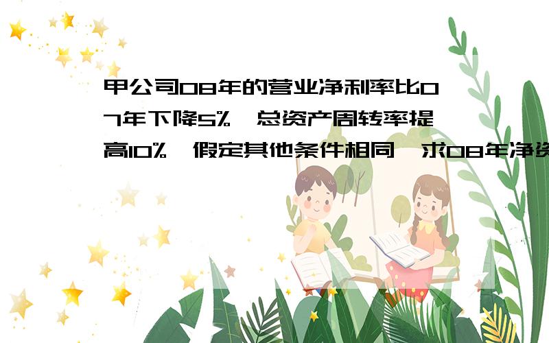 甲公司08年的营业净利率比07年下降5%,总资产周转率提高10%,假定其他条件相同,求08年净资产收益率?