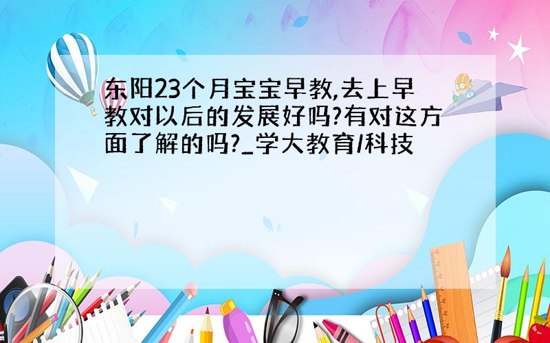 东阳23个月宝宝早教,去上早教对以后的发展好吗?有对这方面了解的吗?_学大教育/科技