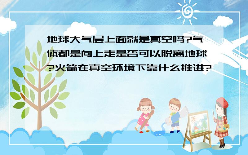 地球大气层上面就是真空吗?气体都是向上走是否可以脱离地球?火箭在真空环境下靠什么推进?