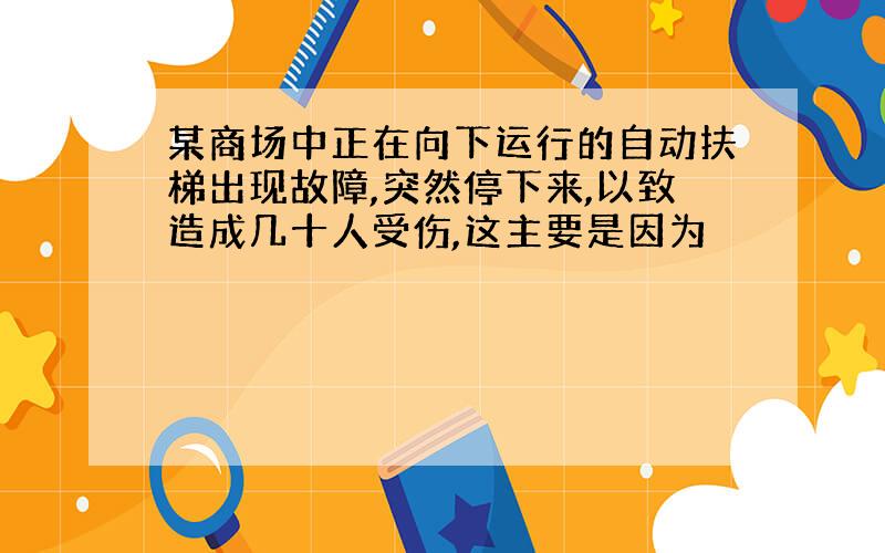 某商场中正在向下运行的自动扶梯出现故障,突然停下来,以致造成几十人受伤,这主要是因为