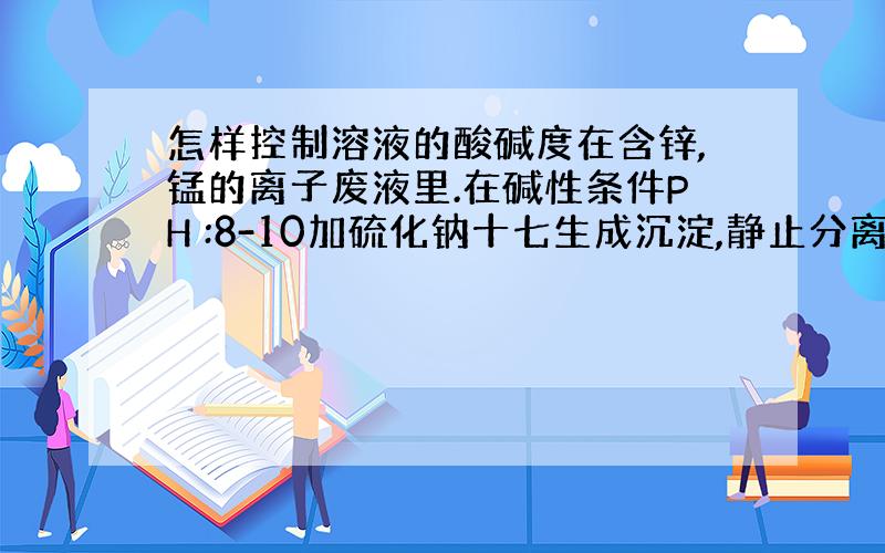 怎样控制溶液的酸碱度在含锌,锰的离子废液里.在碱性条件PH :8-10加硫化钠十七生成沉淀,静止分离,调PH ：6-8排