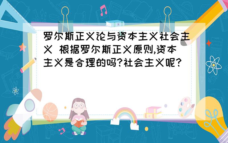 罗尔斯正义论与资本主义社会主义 根据罗尔斯正义原则,资本主义是合理的吗?社会主义呢?