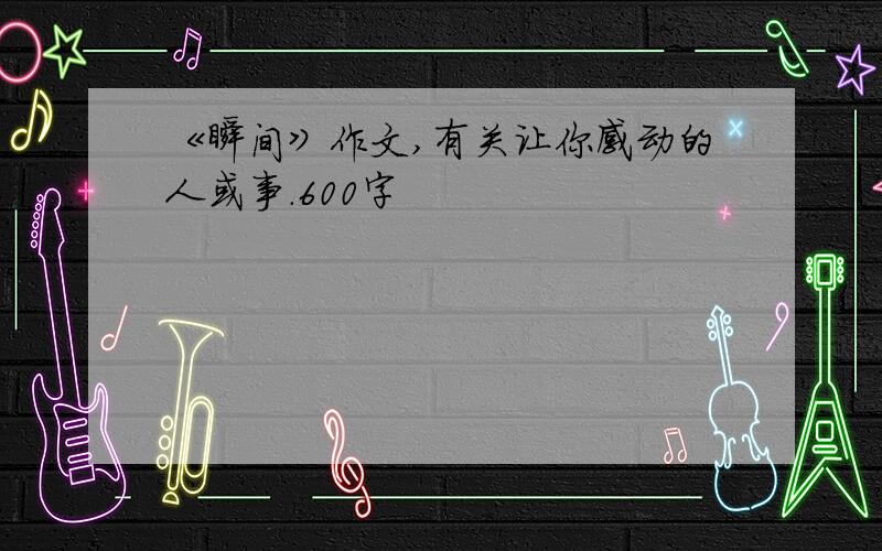 《瞬间》作文,有关让你感动的人或事.600字