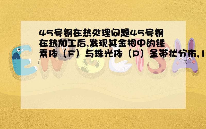 45号钢在热处理问题45号钢在热加工后,发现其金相中的铁素体（F）与珠光体（P）呈带状分布,1.请说明这种组织产生的原因