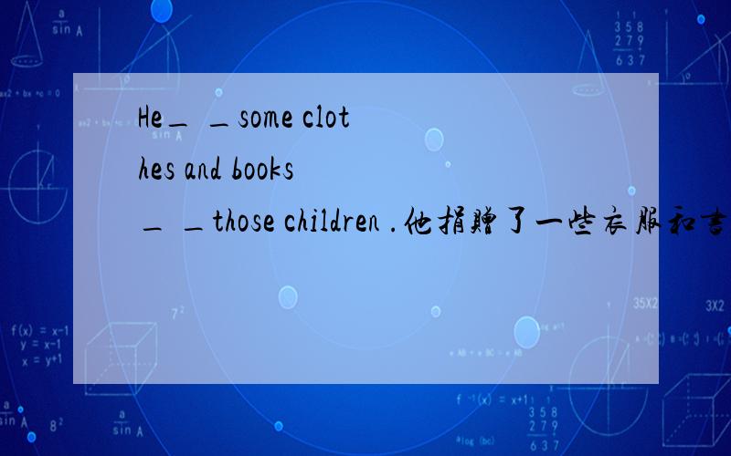 He_ _some clothes and books _ _those children .他捐赠了一些衣服和书给那些