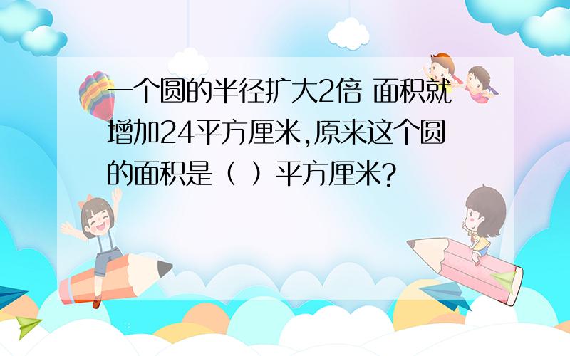 一个圆的半径扩大2倍 面积就增加24平方厘米,原来这个圆的面积是（ ）平方厘米?