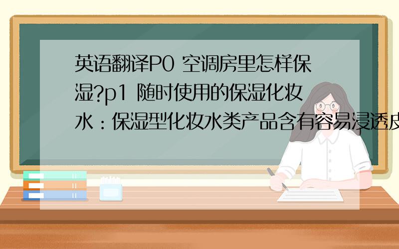 英语翻译P0 空调房里怎样保湿?p1 随时使用的保湿化妆水：保湿型化妆水类产品含有容易浸透皮肤内部的成分,可以让皮肤开始