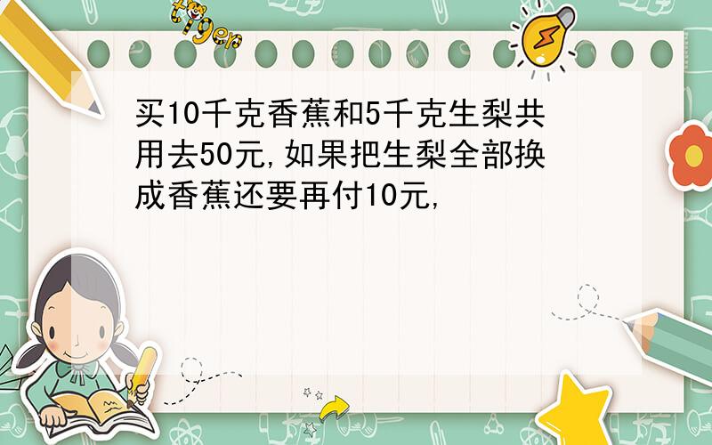 买10千克香蕉和5千克生梨共用去50元,如果把生梨全部换成香蕉还要再付10元,