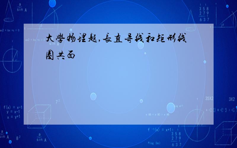 大学物理题,长直导线和矩形线圈共面