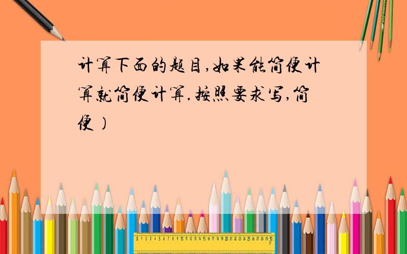 计算下面的题目,如果能简便计算就简便计算.按照要求写,简便）