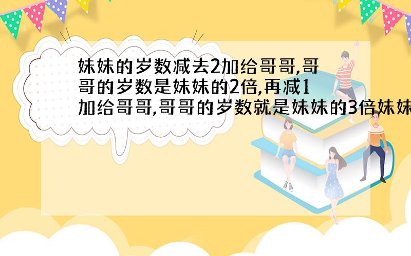 妹妹的岁数减去2加给哥哥,哥哥的岁数是妹妹的2倍,再减1加给哥哥,哥哥的岁数就是妹妹的3倍妹妹哥哥各几?