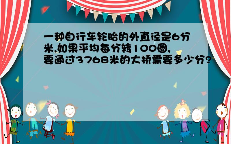 一种自行车轮胎的外直径是6分米,如果平均每分转100圈,要通过3768米的大桥需要多少分?