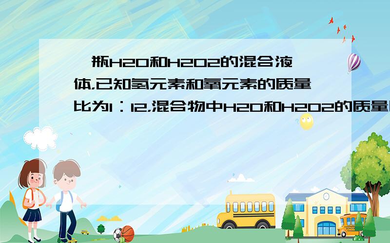 一瓶H2O和H2O2的混合液体，已知氢元素和氧元素的质量比为1：12，混合物中H2O和H2O2的质量比和分子数比分别为（