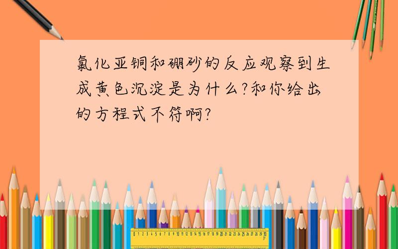 氯化亚铜和硼砂的反应观察到生成黄色沉淀是为什么?和你给出的方程式不符啊?