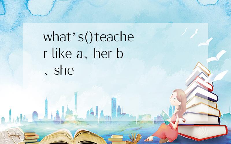 what’s()teacher like a、her b、she