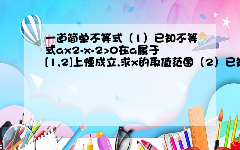 一道简单不等式（1）已知不等式ax2-x-2>0在a属于[1,2]上恒成立,求x的取值范围（2）已知不等式ax2-x-2