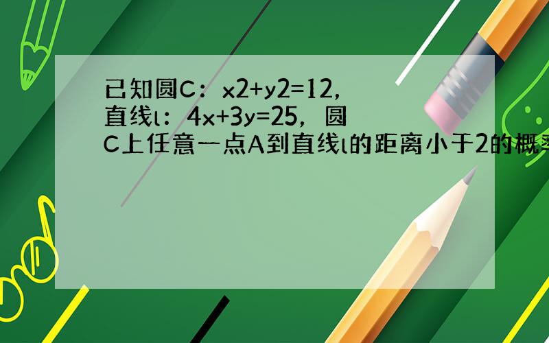 已知圆C：x2+y2=12，直线l：4x+3y=25，圆C上任意一点A到直线l的距离小于2的概率为（　　）