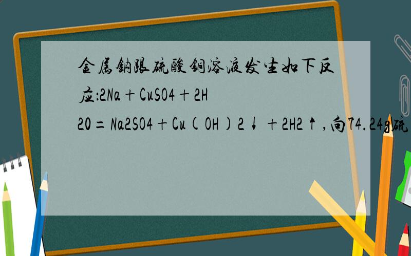 金属钠跟硫酸铜溶液发生如下反应：2Na+CuSO4+2H20=Na2SO4+Cu(OH)2↓+2H2↑,向74.24g硫