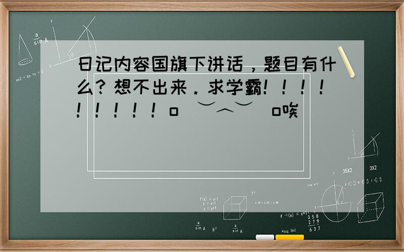 日记内容国旗下讲话，题目有什么？想不出来。求学霸！！！！！！！！！o(︶︿︶)o唉