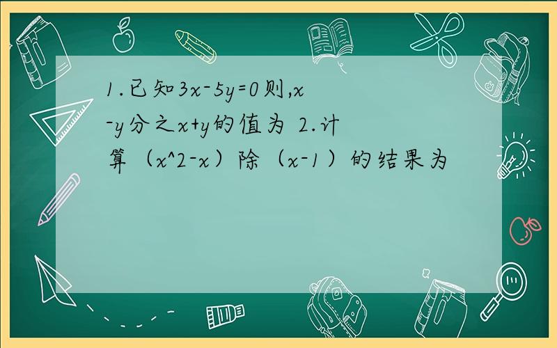 1.已知3x-5y=0则,x-y分之x+y的值为 2.计算（x^2-x）除（x-1）的结果为