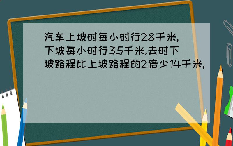 汽车上坡时每小时行28千米,下坡每小时行35千米,去时下坡路程比上坡路程的2倍少14千米,