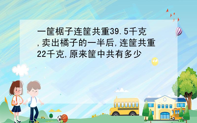 一筐椐子连筐共重39.5千克,卖出橘子的一半后,连筐共重22千克,原来筐中共有多少