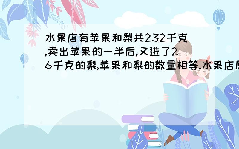 水果店有苹果和梨共232千克,卖出苹果的一半后,又进了26千克的梨,苹果和梨的数量相等.水果店原有苹果和梨各多少千克?