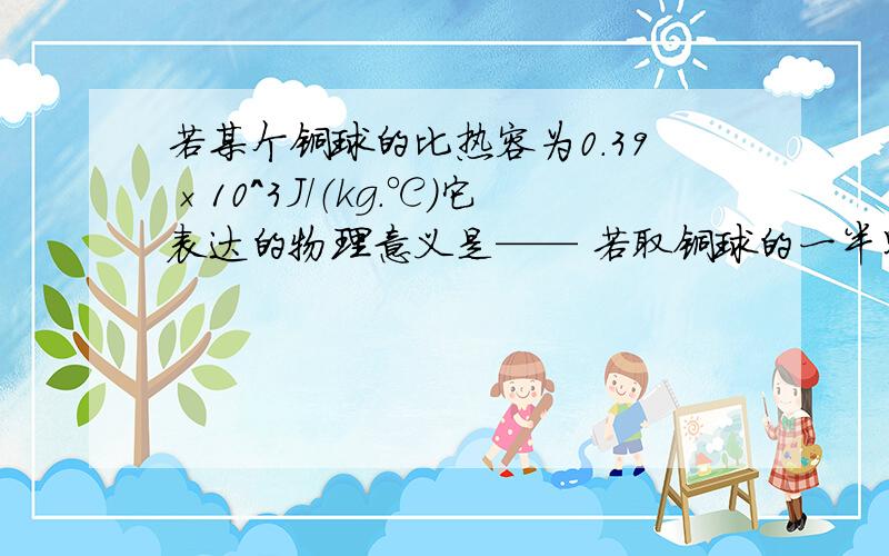 若某个铜球的比热容为0.39×10^3J/（kg.℃）它表达的物理意义是—— 若取铜球的一半则它的比热容是——