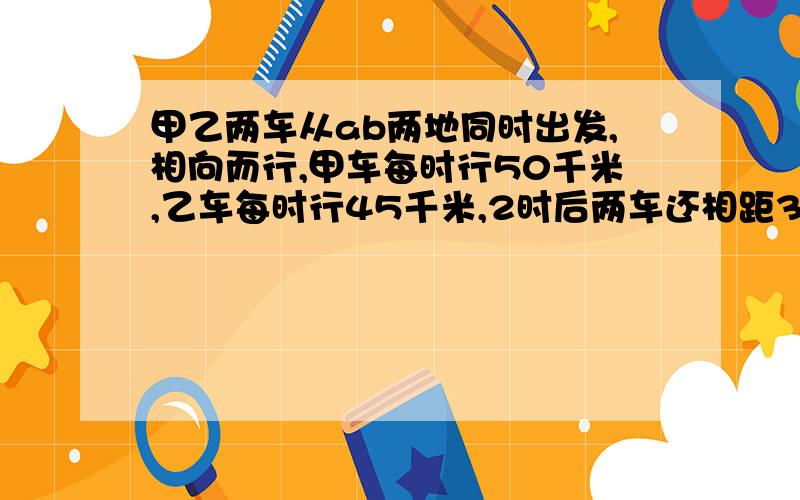 甲乙两车从ab两地同时出发,相向而行,甲车每时行50千米,乙车每时行45千米,2时后两车还相距35千米,AB两多少