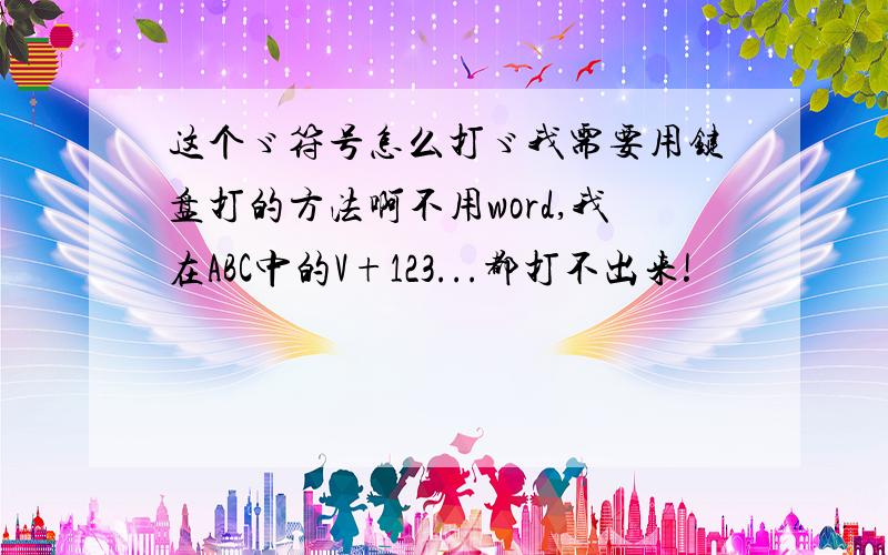 这个ゞ符号怎么打ゞ我需要用键盘打的方法啊不用word,我在ABC中的V+123...都打不出来!