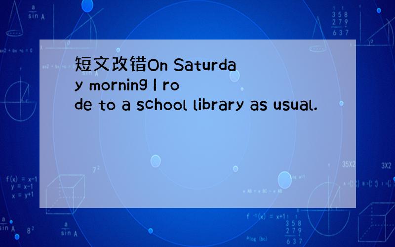 短文改错On Saturday morning I rode to a school library as usual.