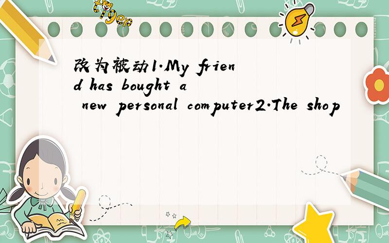 改为被动1.My friend has bought a new personal computer2.The shop