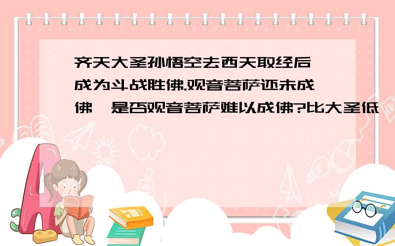 齐天大圣孙悟空去西天取经后,成为斗战胜佛.观音菩萨还未成佛,是否观音菩萨难以成佛?比大圣低一级?