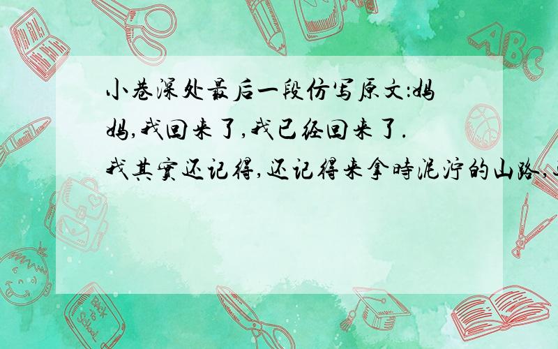 小巷深处最后一段仿写原文：妈妈,我回来了,我已经回来了.我其实还记得,还记得来拿时泥泞的山路,还记得赤足跑过石板的清凉,