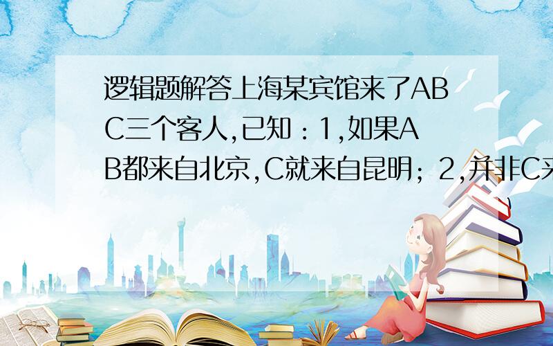 逻辑题解答上海某宾馆来了ABC三个客人,已知：1,如果AB都来自北京,C就来自昆明；2,并非C来自杭州或昆明；3,只有B