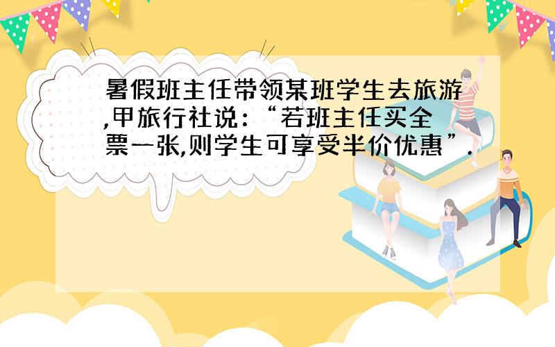 暑假班主任带领某班学生去旅游,甲旅行社说：“若班主任买全票一张,则学生可享受半价优惠” .