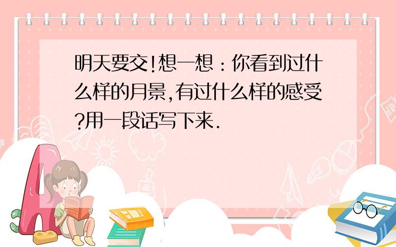 明天要交!想一想：你看到过什么样的月景,有过什么样的感受?用一段话写下来.