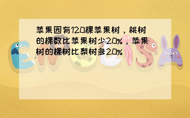 苹果园有120棵苹果树，桃树的棵数比苹果树少20%，苹果树的棵树比梨树多20%．