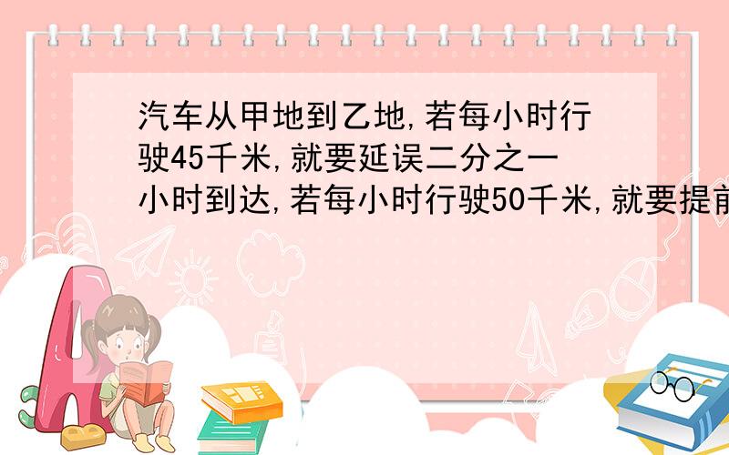 汽车从甲地到乙地,若每小时行驶45千米,就要延误二分之一小时到达,若每小时行驶50千米,就要提前二分之一小时到达.求甲乙