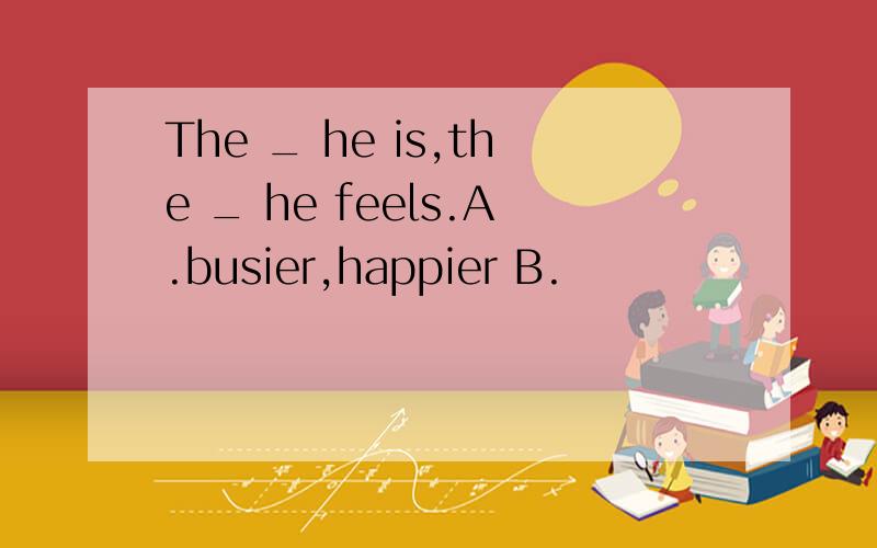 The _ he is,the _ he feels.A.busier,happier B.