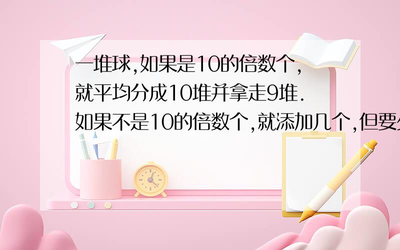 一堆球,如果是10的倍数个,就平均分成10堆并拿走9堆.如果不是10的倍数个,就添加几个,但要少于10个,