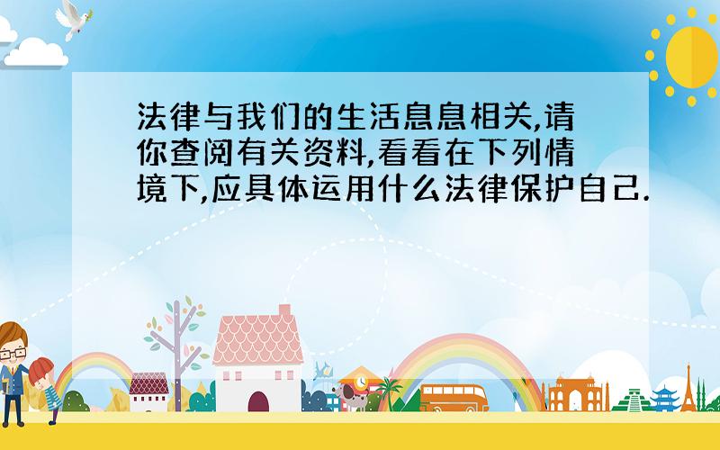 法律与我们的生活息息相关,请你查阅有关资料,看看在下列情境下,应具体运用什么法律保护自己.