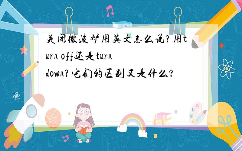 关闭微波炉用英文怎么说?用turn off还是turn down?它们的区别又是什么?