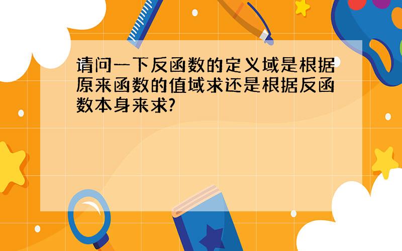 请问一下反函数的定义域是根据原来函数的值域求还是根据反函数本身来求?