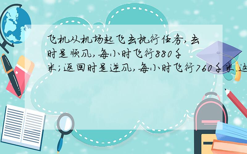 飞机从机场起飞去执行任务,去时是顺风,每小时飞行880千米；返回时是逆风,每小时飞行760千米.这架飞机执